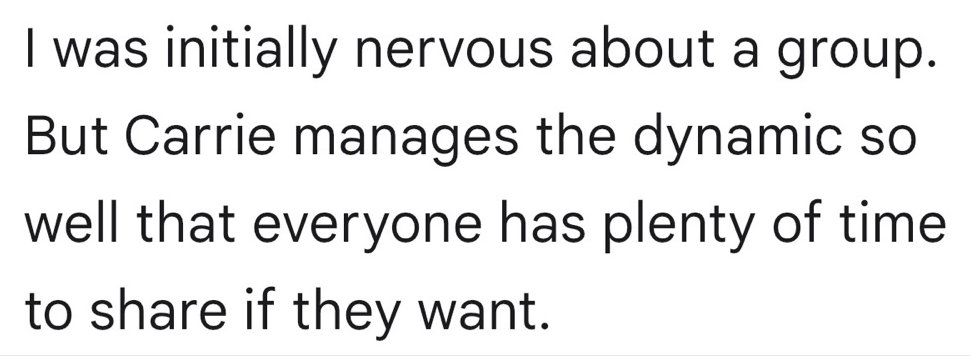 Written testimonial: I was initially nervous about a group. But Carrie manages the dynamic so well that everyone has plenty of time to share if they want.
