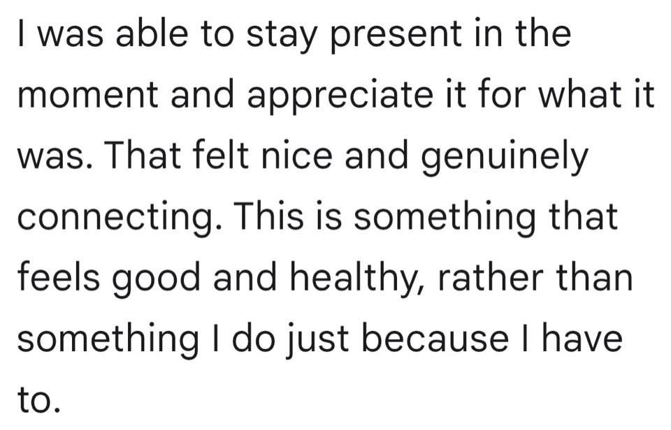 Written testimonial: I was able to stay present in the moment and appreciate it for what it was. That felt nice and genuinely connecting. This is something that feels good and healthy, rather than something I do just because I have to.
