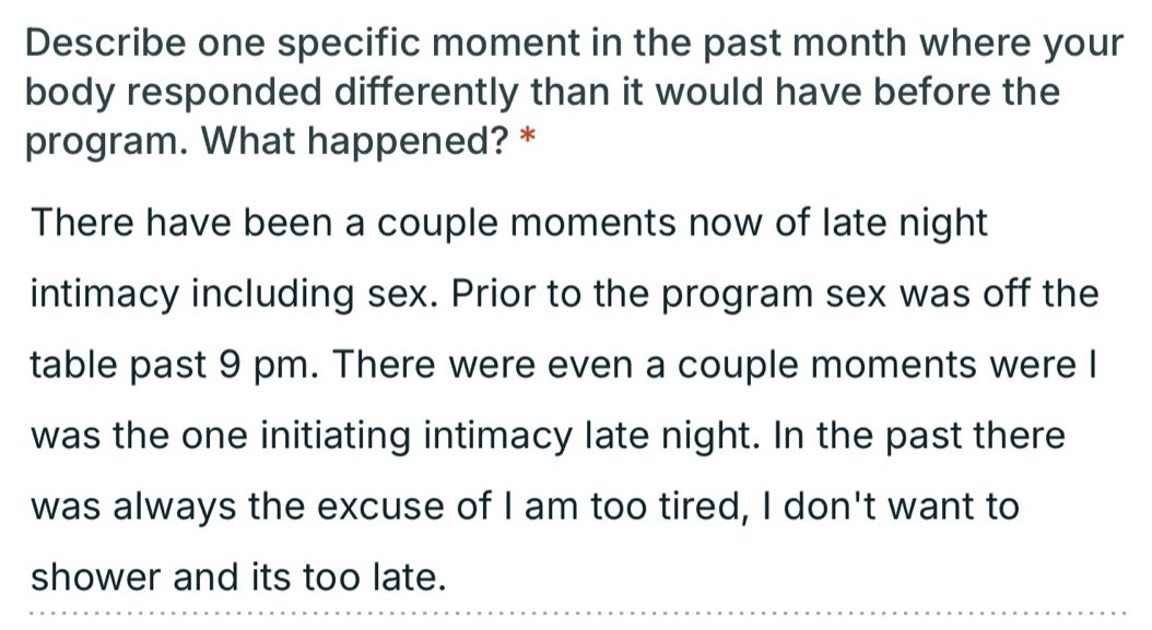 Written testimonial: There have been a couple moments now of late night intimacy including sex. Prior to the program sex was off the table past 9 pm. There were even a couple moments where I was the one initiating intimacy late night. In the past there was always the excuse of I am too tired, I don't want to shower and its too late.